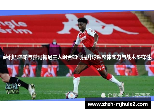 萨利巴乌帕与楚阿梅尼三人组合如何提升球队整体实力与战术多样性