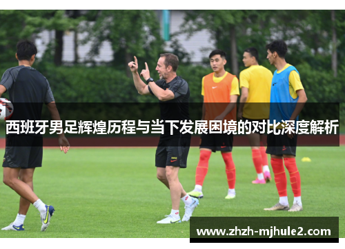 西班牙男足辉煌历程与当下发展困境的对比深度解析 西班牙男足辉煌历程与当下发展困境的对比深度解析